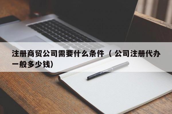 注冊(cè)商貿(mào)公司需要什么條件（ 公司注冊(cè)代辦一般多少錢(qián)）