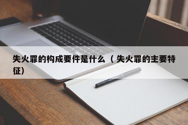 失火罪的構(gòu)成要件是什么（ 失火罪的主要特征）