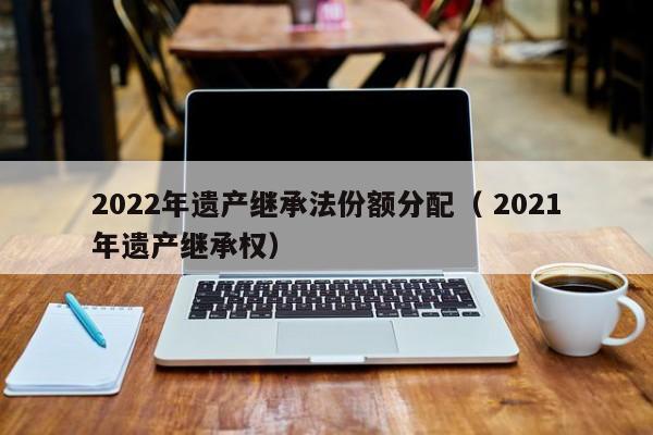 2022年遺產繼承法份額分配（ 2021年遺產繼承權）