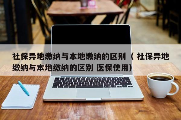 社保異地繳納與本地繳納的區(qū)別（ 社保異地繳納與本地繳納的區(qū)別 醫(yī)保使用）