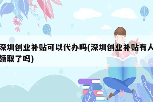 深圳創(chuàng)業(yè)補(bǔ)貼可以代辦嗎(深圳創(chuàng)業(yè)補(bǔ)貼有人領(lǐng)取了嗎)