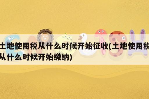 土地使用稅從什么時(shí)候開(kāi)始征收(土地使用稅從什么時(shí)候開(kāi)始繳納)